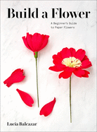 Item #100784 Build a Flower: A Beginner's Guide to Paper Flowers. Lucia Balcazar